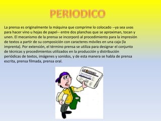 La prensa es originalmente la máquina que comprime lo colocado --ya sea uvas
para hacer vino u hojas de papel-- entre dos planchas que se aproximan, tocan y
unen. El mecanismo de la prensa se incorporó al procedimiento para la impresión
de textos a partir de su composición con caracteres móviles en una caja (la
imprenta). Por extensión, el término prensa se utiliza para designar el conjunto
de técnicas y procedimientos utilizados en la producción y distribución
periódicas de textos, imágenes y sonidos, y de esta manera se habla de prensa
escrita, prensa filmada, prensa oral.
 