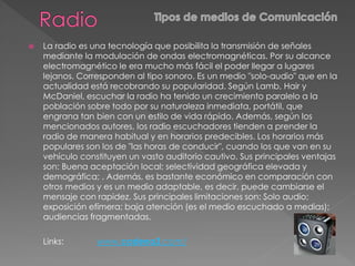  La radio es una tecnología que posibilita la transmisión de señales
mediante la modulación de ondas electromagnéticas. Por su alcance
electromagnético le era mucho más fácil el poder llegar a lugares
lejanos. Corresponden al tipo sonoro. Es un medio "solo-audio" que en la
actualidad está recobrando su popularidad. Según Lamb, Hair y
McDaniel, escuchar la radio ha tenido un crecimiento paralelo a la
población sobre todo por su naturaleza inmediata, portátil, que
engrana tan bien con un estilo de vida rápido. Además, según los
mencionados autores, los radio escuchadores tienden a prender la
radio de manera habitual y en horarios predecibles. Los horarios más
populares son los de "las horas de conducir", cuando los que van en su
vehículo constituyen un vasto auditorio cautivo. Sus principales ventajas
son: Buena aceptación local; selectividad geográfica elevada y
demográfica; . Además, es bastante económico en comparación con
otros medios y es un medio adaptable, es decir, puede cambiarse el
mensaje con rapidez. Sus principales limitaciones son: Solo audio;
exposición efímera; baja atención (es el medio escuchado a medias);
audiencias fragmentadas.
Links: www.cadena3.com/
 