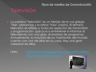  La palabra "televisión" es un híbrido de la voz griega
"Tele" (distancia) y la latina "Visio" (visión). El término
televisión se refiere a todos los aspectos de transmisión
y programación, que busca entretener e informar al
televidente con una gran diversidad de programas.
Actualmente, la mayoría de los habitantes del mundo
cuenta con uno de ellos en su casa. Hay una gran
variedad de ellos.
Links: http://www.sitiosargentina.com.ar/tv-online/
http://www.fulltv.com.ar/
 