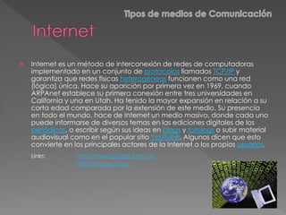  Internet es un método de interconexión de redes de computadoras
implementado en un conjunto de protocolos llamados TCP/IP y
garantiza que redes físicas heterogéneas funcionen como una red
(lógica) única. Hace su aparición por primera vez en 1969, cuando
ARPAnet establece su primera conexión entre tres universidades en
California y una en Utah. Ha tenido la mayor expansión en relación a su
corta edad comparada por la extensión de este medio. Su presencia
en todo el mundo, hace de Internet un medio masivo, donde cada uno
puede informarse de diversos temas en las ediciones digitales de los
periódicos, o escribir según sus ideas en blogs y fotologs o subir material
audiovisual como en el popular sitio YouTube. Algunos dicen que esto
convierte en los principales actores de la Internet a los propios usuarios.
Links: http://www.google.com.ar/
http://ar.msn.com/
 