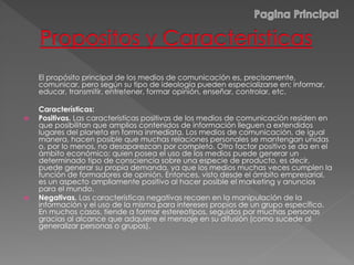 El propósito principal de los medios de comunicación es, precisamente,
comunicar, pero según su tipo de ideología pueden especializarse en; informar,
educar, transmitir, entretener, formar opinión, enseñar, controlar, etc.
Características:
 Positivas. Las características positivas de los medios de comunicación residen en
que posibilitan que amplios contenidos de información lleguen a extendidos
lugares del planeta en forma inmediata. Los medios de comunicación, de igual
manera, hacen posible que muchas relaciones personales se mantengan unidas
o, por lo menos, no desaparezcan por completo. Otro factor positivo se da en el
ámbito económico: quien posea el uso de los medios puede generar un
determinado tipo de consciencia sobre una especie de producto, es decir,
puede generar su propia demanda, ya que los medios muchas veces cumplen la
función de formadores de opinión. Entonces, visto desde el ámbito empresarial,
es un aspecto ampliamente positivo al hacer posible el marketing y anuncios
para el mundo.
 Negativas. Las características negativas recaen en la manipulación de la
información y el uso de la misma para intereses propios de un grupo específico.
En muchos casos, tiende a formar estereotipos, seguidos por muchas personas
gracias al alcance que adquiere el mensaje en su difusión (como sucede al
generalizar personas o grupos).
 