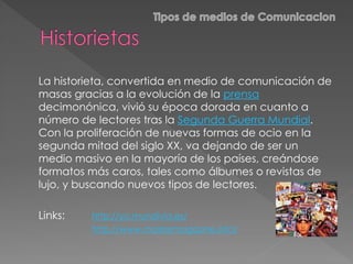 La historieta, convertida en medio de comunicación de
masas gracias a la evolución de la prensa
decimonónica, vivió su época dorada en cuanto a
número de lectores tras la Segunda Guerra Mundial.
Con la proliferación de nuevas formas de ocio en la
segunda mitad del siglo XX, va dejando de ser un
medio masivo en la mayoría de los países, creándose
formatos más caros, tales como álbumes o revistas de
lujo, y buscando nuevos tipos de lectores.
Links: http://yo.mundivia.es/
http://www.mastermagazine.info/
 