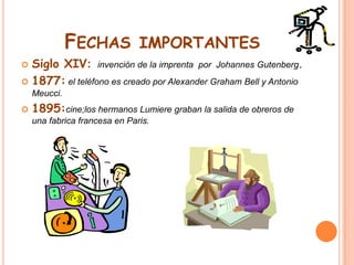 Fechas importantesSiglo XIV: invención de la imprenta  por  Johannes Gutenberg.1877:el teléfono es creado por Alexander Graham Bell y Antonio Meucci.1895:cine;los hermanos Lumiere graban la salida de obreros de una fabrica francesa en Paris.
