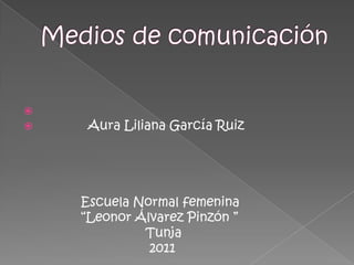 Medios de comunicación              Aura Liliana García Ruiz                Escuela Normal femenina                 “Leonor Álvarez Pinzón ”                                 Tunja                                  2011 
