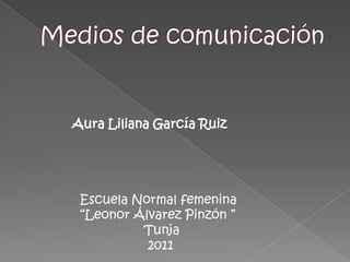 Medios de comunicación              Aura Liliana García Ruiz                Escuela Normal femenina                 “Leonor Álvarez Pinzón ”                                 Tunja                                  2011 