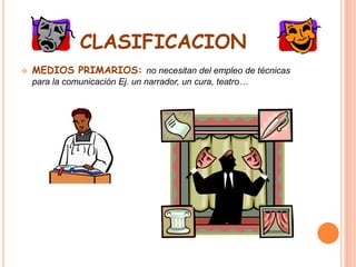 CLASIFICACIONMEDIOS PRIMARIOS: no necesitan del empleo de técnicas para la comunicación Ej. un narrador, un cura, teatro…MEDIOS SECUNDARIOS ( maquinas) :necesitan del empleo de técnicas del lado del productor de contenidos. Ej. El periódico, revistas…