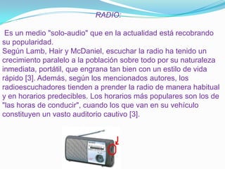                                             RADIO: Es un medio "solo-audio" que en la actualidad está recobrando su popularidad.Según Lamb, Hair y McDaniel, escuchar la radio ha tenido un crecimiento paralelo a la población sobre todo por su naturaleza inmediata, portátil, que engrana tan bien con un estilo de vida rápido [3]. Además, según los mencionados autores, los radioescuchadores tienden a prender la radio de manera habitual y en horarios predecibles. Los horarios más populares son los de "las horas de conducir", cuando los que van en su vehículo constituyen un vasto auditorio cautivo [3]. 