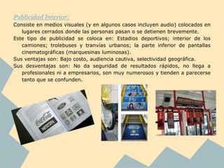Publicidad Interior:
Consiste en medios visuales (y en algunos casos incluyen audio) colocados en
   lugares cerrados donde las personas pasan o se detienen brevemente.
Este tipo de publicidad se coloca en: Estadios deportivos; interior de los
   camiones; trolebuses y tranvías urbanos; la parte inferior de pantallas
   cinematográficas (marquesinas luminosas).
Sus ventajas son: Bajo costo, audiencia cautiva, selectividad geográfica.
Sus desventajas son: No da seguridad de resultados rápidos, no llega a
   profesionales ni a empresarios, son muy numerosos y tienden a parecerse
   tanto que se confunden.
 