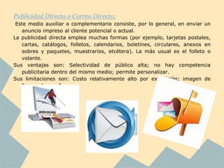 Publicidad Directa o Correo Directo:
 Este medio auxiliar o complementario consiste, por lo general, en enviar un
   anuncio impreso al cliente potencial o actual.
La publicidad directa emplea muchas formas (por ejemplo, tarjetas postales,
   cartas, catálogos, folletos, calendarios, boletines, circulares, anexos en
   sobres y paquetes, muestrarios, etcétera). La más usual es el folleto o
   volante.
Sus ventajas son: Selectividad de público alta; no hay competencia
   publicitaria dentro del mismo medio; permite personalizar.
Sus limitaciones son: Costo relativamente alto por exposición; imagen de
   "correo basura”.
 