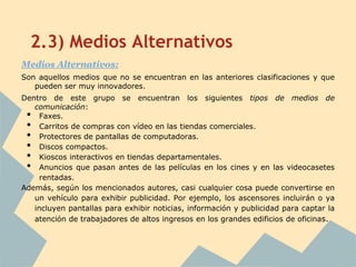 2.3) Medios Alternativos
Medios Alternativos:
Son aquellos medios que no se encuentran en las anteriores clasificaciones y que
   pueden ser muy innovadores.
Dentro de este grupo se encuentran los siguientes tipos de medios de
   comunicación:
 •   Faxes.
 •   Carritos de compras con vídeo en las tiendas comerciales.
 •   Protectores de pantallas de computadoras.
 •   Discos compactos.
 •   Kioscos interactivos en tiendas departamentales.
 •   Anuncios que pasan antes de las películas en los cines y en las videocasetes
     rentadas.
Además, según los mencionados autores, casi cualquier cosa puede convertirse en
   un vehículo para exhibir publicidad. Por ejemplo, los ascensores incluirán o ya
   incluyen pantallas para exhibir noticias, información y publicidad para captar la
   atención de trabajadores de altos ingresos en los grandes edificios de oficinas.
 