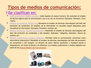 Tipos de medios de comunicación:
1)Se clasifican en:
•   Medios primarios (medios propios): están ligados al cuerpo humano. No necesitan el empleo
    de técnica alguna para la comunicación, que a su vez es sincrónica. Ejemplos: Narrador, Cura,
    Teatro.
•   Medios secundarios (máquinas): Necesitan el empleo de técnicas (tecnologías) del lado del
    productor de contenidos. El receptor de la información no necesita ningún dispositivo para
    decodificar la información. Ejemplos: Periódico, revistas, etc.
•   Medios terciarios (medios electrónicos): Necesitan el empleo de técnicas (tecnologías) del
    lado del productor de contenidos y del receptor. Ejemplos: Telegrafía, televisión, discos de
    música, etc.
•   Medios cuaternarios (medios digitales): Permiten tanto la comunicación sincrónica como
    asincrónica (interacción). Necesitan el empleo de técnicas (tecnologías) del lado del productor
    de contenidos y del receptor. La división de estos últimos (productor y receptor) tiende a
    desaparecer, así como el tiempo y la distancia. Los medios cuaternarios o medios digitales son
    parte de los Nuevos Medios de Comunicación.
 