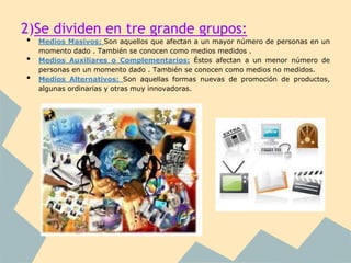 2)Se dividen en tre grande grupos:
•   Medios Masivos: Son aquellos que afectan a un mayor número de personas en un
    momento dado . También se conocen como medios medidos .
•   Medios Auxiliares o Complementarios: Éstos afectan a un menor número de
    personas en un momento dado . También se conocen como medios no medidos.
•   Medios Alternativos: Son aquellas formas nuevas de promoción de productos,
    algunas ordinarias y otras muy innovadoras.
 