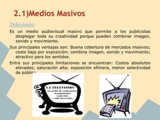 2.1)Medios Masivos
Televisión:
Es un medio audiovisual masivo que permite a los publicistas
  desplegar toda su creatividad porque pueden combinar imagen,
  sonido y movimiento.
Sus principales ventajas son: Buena cobertura de mercados masivos;
  costo bajo por exposición; combina imagen, sonido y movimiento;
  atractivo para los sentidos.
Entre sus principales limitaciones se encuentran: Costos absolutos
   elevados; saturación alta; exposición efímera, menor selectividad
   de público.
 