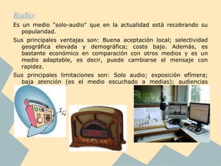 Radio:
Es un medio "solo-audio" que en la actualidad está recobrando su
   popularidad.
Sus principales ventajas son: Buena aceptación local; selectividad
  geográfica elevada y demográfica; costo bajo. Además, es
  bastante económico en comparación con otros medios y es un
  medio adaptable, es decir, puede cambiarse el mensaje con
  rapidez.
Sus principales limitaciones son: Solo audio; exposición efímera;
  baja atención (es el medio escuchado a medias); audiencias
  fragmentadas.
 