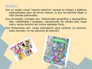 Revistas:
Son un medio visual "masivo-selectivo" porque se dirigen a públicos
  especializados pero de forma masiva, lo que les permite llegar a
  más clientes potenciales.
Sus principales ventajas son: Selectividad geográfica y demográfica
  alta; credibilidad y prestigio; reproducción de calidad alta; larga
  vida y varios lectores del mismo ejemplar físico.
Sus limitaciones son: Larga anticipación para comprar un anuncio;
  costo elevado; no hay garantía de posición.
 