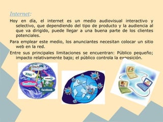 Internet:
Hoy en día, el internet es un medio audiovisual interactivo y
  selectivo, que dependiendo del tipo de producto y la audiencia al
  que va dirigido, puede llegar a una buena parte de los clientes
  potenciales.
Para emplear este medio, los anunciantes necesitan colocar un sitio
   web en la red.
Entre sus principales limitaciones se encuentran: Público pequeño;
   impacto relativamente bajo; el público controla la exposición.
 