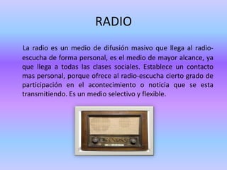 RADIO
La radio es un medio de difusión masivo que llega al radio-
escucha de forma personal, es el medio de mayor alcance, ya
que llega a todas las clases sociales. Establece un contacto
mas personal, porque ofrece al radio-escucha cierto grado de
participación en el acontecimiento o noticia que se esta
transmitiendo. Es un medio selectivo y flexible.
 