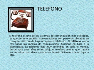 TELEFONO



El teléfono es uno de los sistemas de comunicación más utilizados,
ya que permite entablar conversaciones con personas ubicadas en
cualquier sitio donde haya un aparato telefónico. El teléfono, como
casi todos los medios de comunicación, funciona en base a la
electricidad. La telefonía está muy extendida en todo el mundo,
desde hace unos años se introdujo el teléfono celular, que trabaja
sin necesidad de cables y puede ser llevado fácilmente de un lugar a
otro.
 