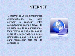 INTERNET
El Internet es una red informática
descentralizada,     que      para
permitir la conexión entre
computadoras opera a través de
un protocolo de comunicaciones.
Para referirnos a ella además se
utiliza el término "web" en inglés,
refiriéndose a una "tela de araña"
para representar esta red de
conexiones.
 
