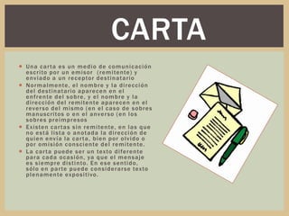  Una carta es un medio de comunicación
escrito por un emisor (remitente) y
enviado a un receptor destinatario
 Normalmente, el nombre y la dirección
del destinatario aparecen en el
enfrente del sobre, y el nombre y la
dirección del remitente aparecen en el
reverso del mismo (en el caso de sobres
manuscritos o en el anverso (en los
sobres preimpresos
 Existen cartas sin remitente, en las que
no está lista o anotada la dirección de
quien envía la carta, bien por olvido o
por omisión consciente del remitente.
 La carta puede ser un texto diferente
para cada ocasión, ya que el mensaje
es siempre distinto. En ese sentido,
sólo en parte puede considerarse texto
plenamente expositivo.
CARTA
 