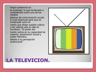 LA TELEVICION.
 mayor presencia en
 la sociedad, lo que ha llevado a
considerarla como uno de los
medios
 básicos de comunicación social,
lo cual repercute para que se
contemple como el
 medio que dirige nuestra cultura
y los valores que en ella se
movilizan. “El poder del
 medio radica en su capacidad de
impacto, penetración social y
poder hipnótico,
 debido a su percepción
audiovisual”
 
