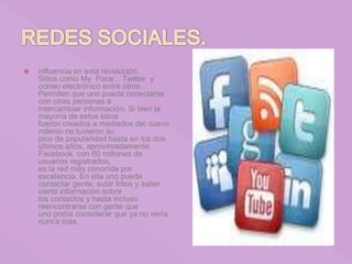  influencia en esta revolución.
Sitios como My Pace , Twitter y
correo electrónico entre otros.
Permiten que uno pueda conectarse
con otras personas e
intercambiar información. Si bien la
mayoría de estos sitios
fueron creados a mediados del nuevo
milenio no tuvieron su
pico de popularidad hasta en los dos
últimos años, aproximadamente.
Facebook, con 60 millones de
usuarios registrados,
es la red más conocida por
excelencia. En ella uno puede
contactar gente, subir fotos y saber
cierta información sobre
los contactos y hasta incluso
reencontrarse con gente que
uno podía considerar que ya no vería
nunca más.
 