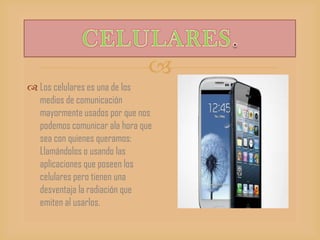 
 Los celulares es una de los
medios de comunicación
mayormente usados por que nos
podemos comunicar ala hora que
sea con quienes queramos:
Llamándolos o usando las
aplicaciones que poseen los
celulares pero tienen una
desventaja la radiación que
emiten al usarlos.
 