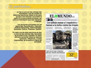 se dan a conocer las noticias más
importantes, que las dividen en
diferentes secciones, estas sirven para
ayudar a los lectores a encontrar la
parte con la que quieran empezar, así
como la información que más requieran
o interese.
Las secciones principales son las
siguientes: Espectáculos, Deportes,
Noticias Nacionales, Internacionales,
Sociedad, Cultura, Finanzas, Opinión.
En cada una de estas secciones se dan
a conocer las noticias más relevantes
de acuerdo al día y también en estos
artículos se podrán observar algunas
opiniones, reflexiones, o notas
importantes, de acuerdo al criterio del
periodista.
 