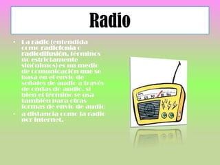 Radio
• La radio (entendida
como radiofonía o
radiodifusión, términos
no estrictamente
sinónimos) es un medio
de comunicación que se
basa en el envío de
señales de audio a través
de ondas de audio, si
bien el término se usa
también para otras
formas de envío de audio
• a distancia como la radio
pcr internet.
 