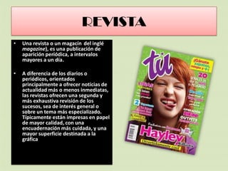 REVISTA
• Una revista o un magacín del inglé
magazine), es una publicación de
aparición periódica, a intervalos
mayores a un día.
• A diferencia de los diarios o
periódicos, orientados
principalmente a ofrecer noticias de
actualidad más o menos inmediatas,
las revistas ofrecen una segunda y
más exhaustiva revisión de los
sucesos, sea de interés general o
sobre un tema más especializado.
Típicamente están impresas en papel
de mayor calidad, con una
encuadernación más cuidada, y una
mayor superficie destinada a la
gráfica
 