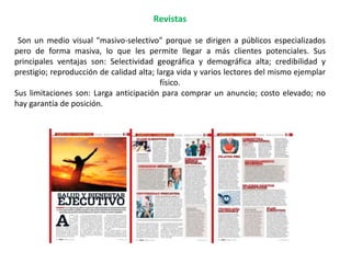 Revistas
Son un medio visual "masivo-selectivo" porque se dirigen a públicos especializados
pero de forma masiva, lo que les permite llegar a más clientes potenciales. Sus
principales ventajas son: Selectividad geográfica y demográfica alta; credibilidad y
prestigio; reproducción de calidad alta; larga vida y varios lectores del mismo ejemplar
físico.
Sus limitaciones son: Larga anticipación para comprar un anuncio; costo elevado; no
hay garantía de posición.
 