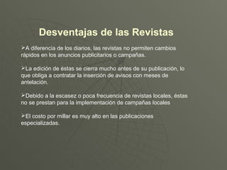 Desventajas de las Revistas
A diferencia de los diarios, las revistas no permiten cambios
rápidos en los anuncios publicitarios o campañas.
La edición de éstas se cierra mucho antes de su publicación, lo
que obliga a contratar la inserción de avisos con meses de
antelación.
Debido a la escasez o poca frecuencia de revistas locales, éstas
no se prestan para la implementación de campañas locales
El costo por millar es muy alto en las publicaciones
especializadas.
 