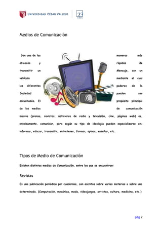 pág 2
Medios de Comunicación
Son una de las maneras más
eficaces y rápidas de
transmitir un Mensaje, son un
vehículo mediante el cual
los diferentes poderes de la
Sociedad pueden ser
escuchados. El propósito principal
de los medios de comunicación
masiva (prensa, revistas, noticieros de radio y televisión, cine, páginas web) es,
precisamente, comunicar, pero según su tipo de ideología pueden especializarse en;
informar, educar, transmitir, entretener, formar, opinar, enseñar, etc.
Tipos de Medio de Comunicación
Existen distintos medios de Comunicación, entre los que se encuentran:
Revistas
Es una publicación periódica por cuadernos, con escritos sobre varias materias o sobre una
determinada. (Computación, mecánica, moda, videojuegos, artistas, cultura, medicina, etc.)
 