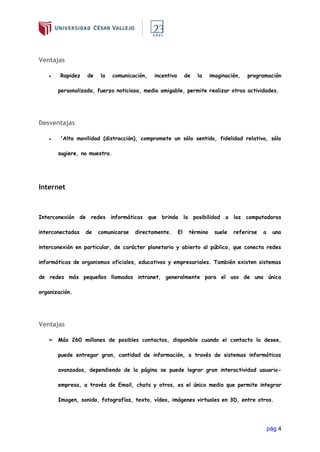 pág 4
Ventajas
● Rapidez de la comunicación, incentiva de la imaginación, programación
personalizada, fuerza noticiosa, medio amigable, permite realizar otras actividades.
Desventajas
● 'Alta movilidad (distracción), compromete un sólo sentido, fidelidad relativa, sólo
sugiere, no muestra.
Internet
Interconexión de redes informáticas que brinda la posibilidad a las computadoras
interconectadas de comunicarse directamente. El término suele referirse a una
interconexión en particular, de carácter planetario y abierto al público, que conecta redes
informáticas de organismos oficiales, educativos y empresariales. También existen sistemas
de redes más pequeños llamados intranet, generalmente para el uso de una única
organización.
Ventajas
➢ Más 260 millones de posibles contactos, disponible cuando el contacto lo desee,
puede entregar gran, cantidad de información, a través de sistemas informáticos
avanzados, dependiendo de la página se puede lograr gran interactividad usuario-
empresa, a través de Email, chats y otros, es el único medio que permite integrar
Imagen, sonido, fotografías, texto, vídeo, imágenes virtuales en 3D, entre otros.
 