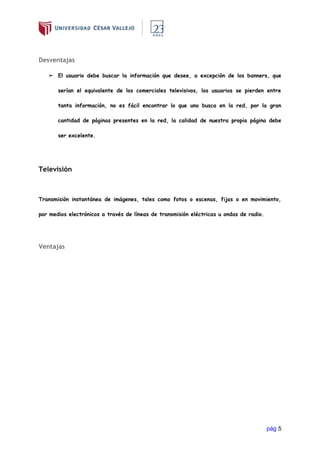 pág 5
Desventajas
➢ El usuario debe buscar la información que desee, a excepción de los banners, que
serían el equivalente de los comerciales televisivos, los usuarios se pierden entre
tanta información, no es fácil encontrar lo que uno busca en la red, por la gran
cantidad de páginas presentes en la red, la calidad de nuestra propia página debe
ser excelente.
Televisión
Transmisión instantánea de imágenes, tales como fotos o escenas, fijas o en movimiento,
por medios electrónicos a través de líneas de transmisión eléctricas u ondas de radio.
Ventajas
 