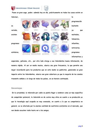 pág 6
Posee un gran auge, poder; además hoy en día, prácticamente en todas las casas existe un
televisor, la
programación
es bastante
variada, ya que
existen matinales,
teleseries,
programas infantiles,
noticiarios,
estelares, programas
informativos y
especiales, películas, etc., por otro lado otorga a sus televidentes buena información, de
manera rápida. Al ser un medio masivo, abarca una gran frecuencia, la que permite una
mejor recordación para los productos que en este medio se publiciten, generando un gran
impacto entre los televidentes, abarca una gran cobertura ya que la mayoría de los canales
transmite señales a lo largo de todos los países, en un horario continuado.
Desventajas
En la actualidad, la televisión por cable se podría llegar a nombrar como un tipo específico
de competidor potencial, la televisión es de costos muy altos en cuanto a su producción ya
que la tecnología aquí ocupada es muy avanzada, en cuanto a lo que es competencia en
general, se ve afectada por la enorme cantidad de sustitutos existentes en el mercado, que
van desde escuchar radio hasta ver a los amigos.
 