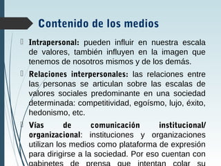 Contenido de los medios
 Intrapersonal: pueden influir en nuestra escala
de valores, también influyen en la imagen que
tenemos de nosotros mismos y de los demás.
 Relaciones interpersonales: las relaciones entre
las personas se articulan sobre las escalas de
valores sociales predominante en una sociedad
determinada: competitividad, egoísmo, lujo, éxito,
hedonismo, etc.
 Vías de comunicación institucional/
organizacional: instituciones y organizaciones
utilizan los medios como plataforma de expresión
para dirigirse a la sociedad. Por eso cuentan con
 