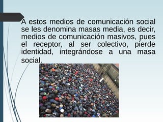 A estos medios de comunicación social
se les denomina masas media, es decir,
medios de comunicación masivos, pues
el receptor, al ser colectivo, pierde
identidad, integrándose a una masa
social.
 