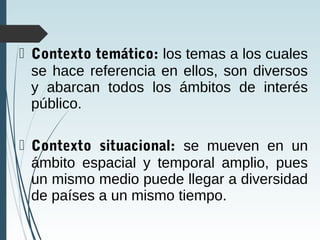 Contexto temático: los temas a los cuales
se hace referencia en ellos, son diversos
y abarcan todos los ámbitos de interés
público.
 Contexto situacional: se mueven en un
ámbito espacial y temporal amplio, pues
un mismo medio puede llegar a diversidad
de países a un mismo tiempo.
 