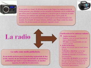 Es un medio no visual, de difusión masivo que llega a los radioescuchas de
forma personal, esta afinidad con los escuchas se transmite con la credibilidad
que ofrece para la cantidad de productos y servicios que se anuncian en radio.
Constituye un contacto más personal, porque ofrece cierto grado de
participación en el acontecimiento o noticia que se está transmitiendo a los
oyentes. Es el medio de mayor alcance, debido a que llega a todas las clases
sociales. Su alcance puede ser nacional, regional o local.
La radio como medio publicitario.
Es un medio perfecto para el marketing segmentado de hoy
en día, muchas de las estrategias localizadas de marketing y
publicidad que tanto se usan últimamente, en muchos
aspectos, la radio fue la antecesora.
Clasificación de las emisoras radiales:
 Radios con licencia:
- Publicas: estas son las que dependen de
alguna administración.
- Privadas : son las gestionadas por una
empresa privada.
 Radio sin licencias:
- Libres: son emisoras que no tienen ánimos
de lucro.
- Culturales y educativas: son las que
dependen de centros de enseñanzas.
- Asociativas: dependen de asociaciones y
funcionamiento.
- Comerciales sin licencia: son operadores
que funcionan de la misma forma que las
privadas con licencia, se financian con
publicidad, pero emiten sin carecer de
autorización administrativa.
 