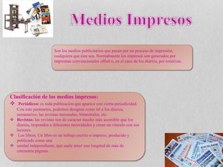 Son los medios publicitarios que pasan por un proceso de impresión,
cualquiera que éste sea. Normalmente los impresos son generados por
imprentas convencionales offset o, en el caso de los diarios, por rotativas.
Clasificación de los medios impresos:
 Periódicos: es toda publicación que aparece con cierta periodicidad.
Con este parámetro, podemos designar como tal a los diarios,
semanarios; las revistas mensuales, bimestrales, etc.
 Revistas: las revistas son de carácter mucho más accesible que los
diarios, responden a diferentes necesidades y crean un vínculo con sus
lectores.
 Los libros. Un libro es un trabajo escrito o impreso, producido y
publicado como una
 unidad independiente, que suele tener una longitud de más de
cincuenta páginas.
 