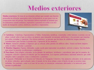 Medios exteriores: Se trata de un elemento urbano que cumple una función
primordial de difusión, aparejada a otra, la decorativa, ya que pasa a ser un
componente más del paisaje. Sus mensajes deben responder al instante que
les dedicamos cuando andamos, esperamos o pasamos en coche o en otro
medio de transporte: cortos, sintéticos, sencillos e impactantes.
 