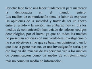 Por otro lado tiene una labor fundamental para mantener
la democracia en el mundo entero.
Los medios de comunicación tiene la labor de expresar
las opiniones de la sociedad y tratar de ser un anexo
entre el estado y la nación, sin embargo hoy en día los
medios de comunicación han dejado de ladosus códigos
deontológico, por el lucro; ya que no todos los medios
no presentan noticias con una verdadera investigación o
no son objetivos si no que se basan en opiniones o en lo
que dice la gente mas no, en una investigación seria, por
eso hoy en día muchas de las personas ven a los medios
de comunicación como un medio de entretenimiento
más no como un medio de información.
 