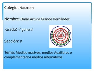 Colegio: Nazareth
Nombre: Omar Arturo Grande Hernández
Grado: 1° general
Sección: D
Tema: Medios masivos, medios Auxiliares o
complementarios medios alternativos
 