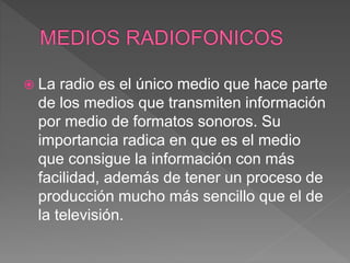  La radio es el único medio que hace parte
de los medios que transmiten información
por medio de formatos sonoros. Su
importancia radica en que es el medio
que consigue la información con más
facilidad, además de tener un proceso de
producción mucho más sencillo que el de
la televisión.
 