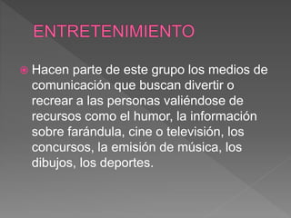  Hacen parte de este grupo los medios de
comunicación que buscan divertir o
recrear a las personas valiéndose de
recursos como el humor, la información
sobre farándula, cine o televisión, los
concursos, la emisión de música, los
dibujos, los deportes.
 