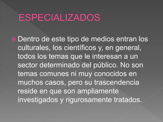  Dentro de este tipo de medios entran los
culturales, los científicos y, en general,
todos los temas que le interesan a un
sector determinado del público. No son
temas comunes ni muy conocidos en
muchos casos, pero su trascendencia
reside en que son ampliamente
investigados y rigurosamente tratados.
 
