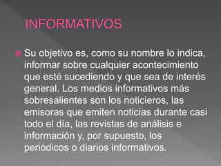  Su objetivo es, como su nombre lo indica,
informar sobre cualquier acontecimiento
que esté sucediendo y que sea de interés
general. Los medios informativos más
sobresalientes son los noticieros, las
emisoras que emiten noticias durante casi
todo el día, las revistas de análisis e
información y, por supuesto, los
periódicos o diarios informativos.
 