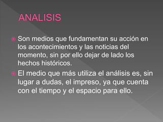  Son medios que fundamentan su acción en
los acontecimientos y las noticias del
momento, sin por ello dejar de lado los
hechos históricos.
 El medio que más utiliza el análisis es, sin
lugar a dudas, el impreso, ya que cuenta
con el tiempo y el espacio para ello.
 