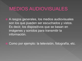  A rasgos generales, los medios audiovisuales
son los que pueden ser escuchados y vistos.
Es decir, los dispositivos que se basan en
imágenes y sonidos para transmitir la
información.
 Como por ejemplo: la televisión, fotografía, etc.
 